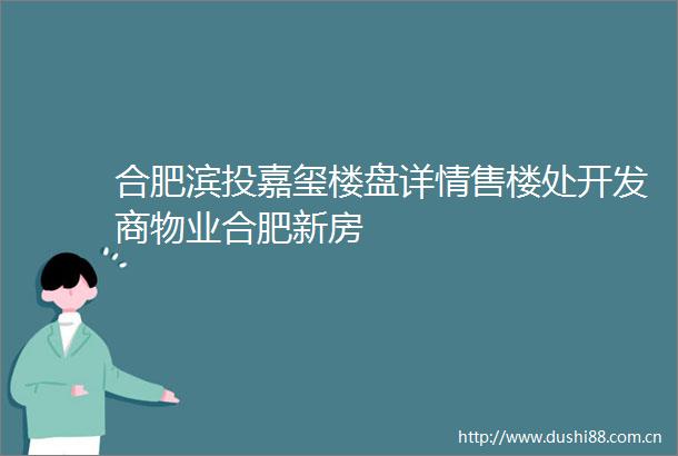 合肥滨投嘉玺楼盘详情售楼处开发商物业合肥新房