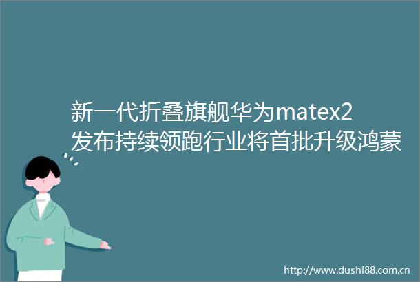 新一代折叠旗舰华为matex2发布持续领跑行业将首批升级鸿蒙OS