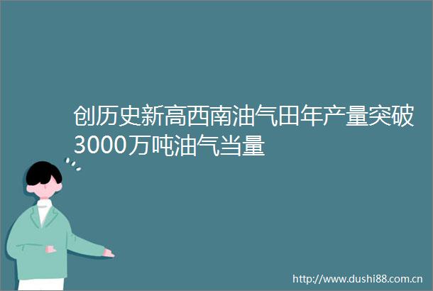 创历史新高西南油气田年产量突破3000万吨油气当量