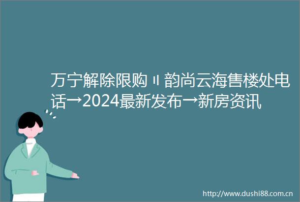万宁解除限购〢韵尚云海售楼处电话→2024最新发布→新房资讯→楼盘详情
