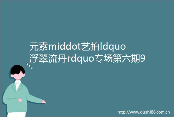 元素middot艺拍ldquo浮翠流丹rdquo专场第六期921周四