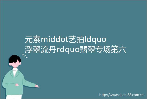 元素middot艺拍ldquo浮翠流丹rdquo翡翠专场第六期912周二