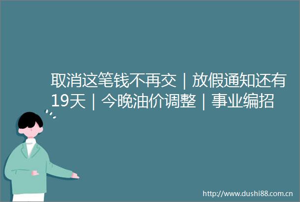 取消这笔钱不再交｜放假通知还有19天｜今晚油价调整｜事业编招100人