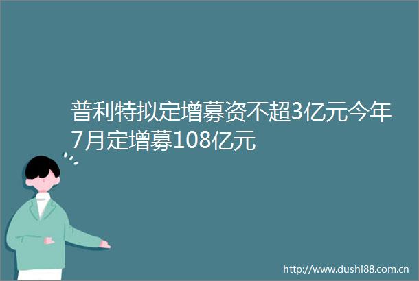 普利特拟定增募资不超3亿元今年7月定增募108亿元