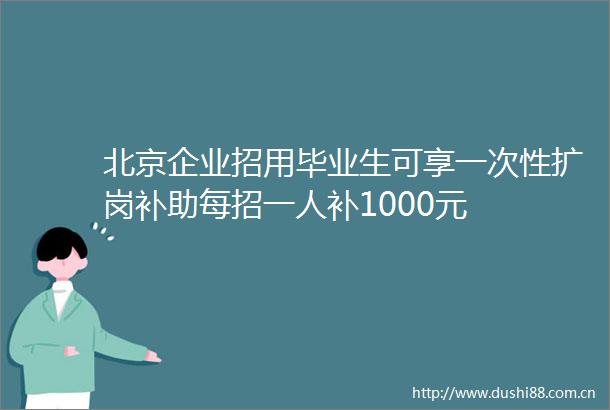北京企业招用毕业生可享一次性扩岗补助每招一人补1000元