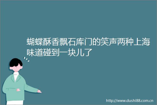 蝴蝶酥香飘石库门的笑声两种上海味道碰到一块儿了