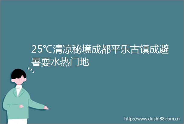 25℃清凉秘境成都平乐古镇成避暑耍水热门地