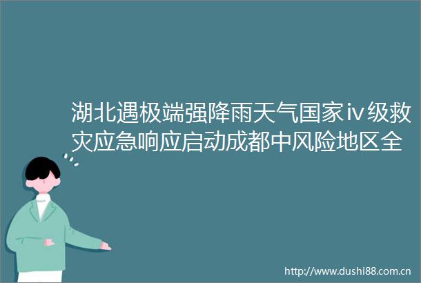 湖北遇极端强降雨天气ⅳ级救灾应急响应启动成都中风险地区全部清零早报