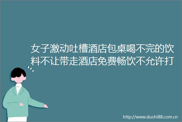 女子激动吐槽酒店包桌喝不完的饮料不让带走酒店免费畅饮不允许打包