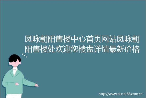 凤咏朝阳售楼中心首页网站凤咏朝阳售楼处欢迎您楼盘详情最新价格户型配套