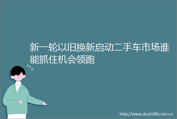 新一轮以旧换新启动二手车市场谁能抓住机会领跑