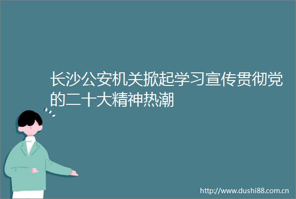 长沙机关掀起学习宣传贯彻党的二十大精神热潮
