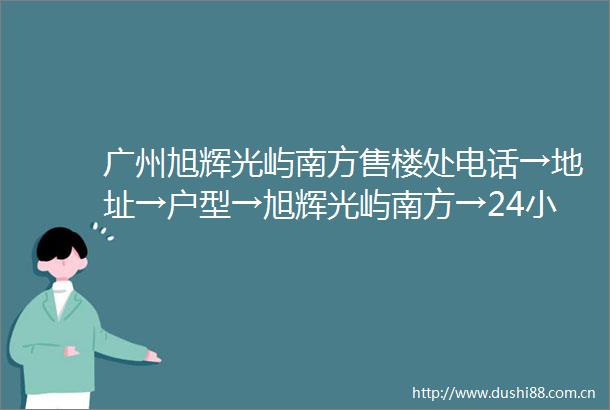 广州旭辉光屿南方售楼处电话→地址→户型→旭辉光屿南方→24小时电话详情