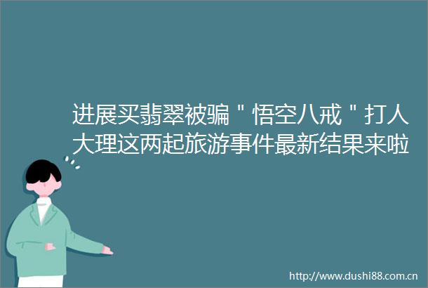 进展买翡翠被＂悟空八戒＂大理这两起旅游最新结果来啦