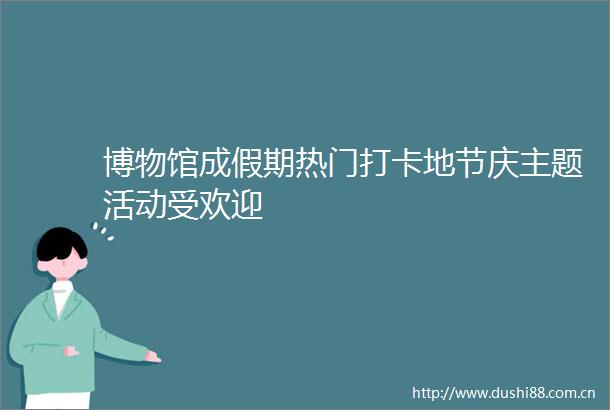 博物馆成假期热门打卡地节庆主题活动受欢迎
