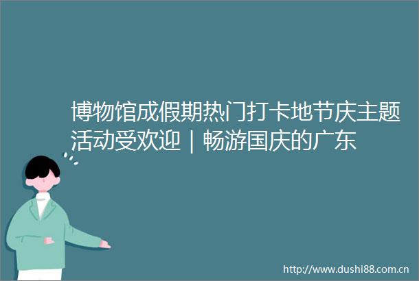 博物馆成假期热门打卡地节庆主题活动受欢迎｜畅游国庆的广东