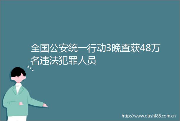 全国统一行动3晚查获48万名人员