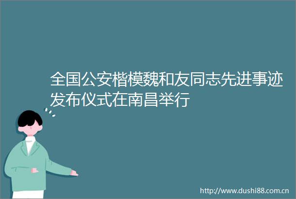 全国楷模魏和友同志先进事迹发布仪式在南昌举行