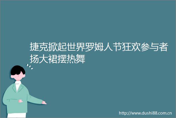 捷克掀起世界罗姆人节狂欢参与者扬大裙摆热舞