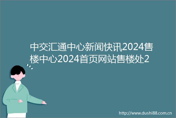 中交汇通中心新闻快讯2024售楼中心2024首页网站售楼处24小时热线