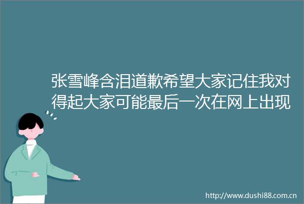 张雪峰含泪道歉希望大家记住我对得起大家可能最后一次在网上出现