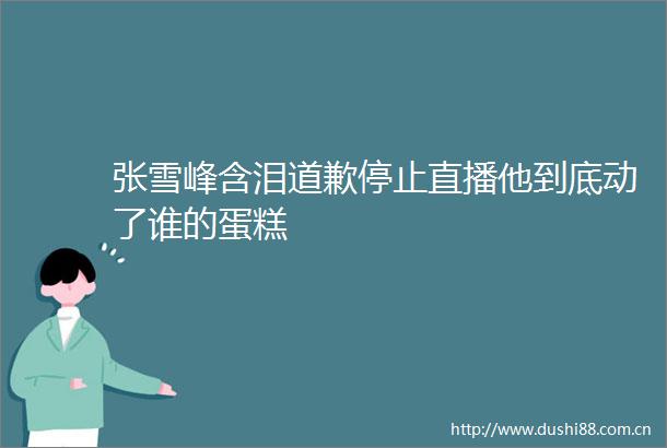 张雪峰含泪道歉停止直播他到底动了谁的蛋糕