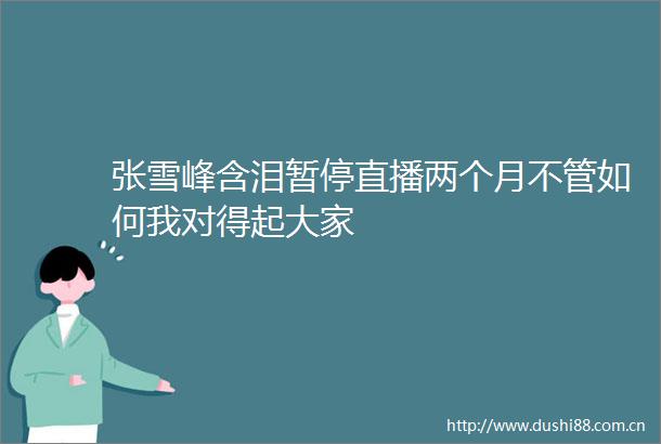 张雪峰含泪暂停直播两个月不管如何我对得起大家