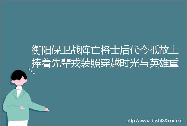 衡阳保卫战阵亡将士后代今抵故土捧着先辈戎装照穿越时光与英雄重逢
