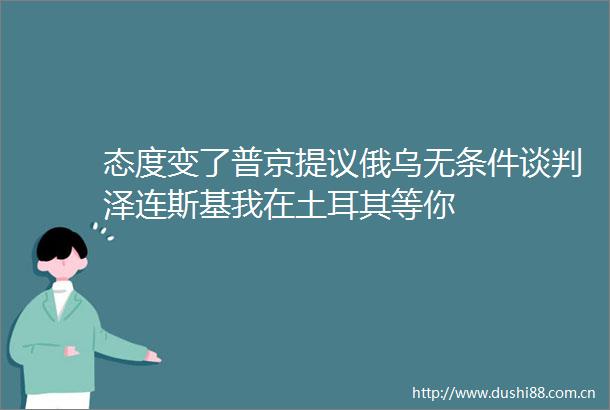 态度变了普京提议俄乌无条件谈判泽连斯基我在土耳其等你
