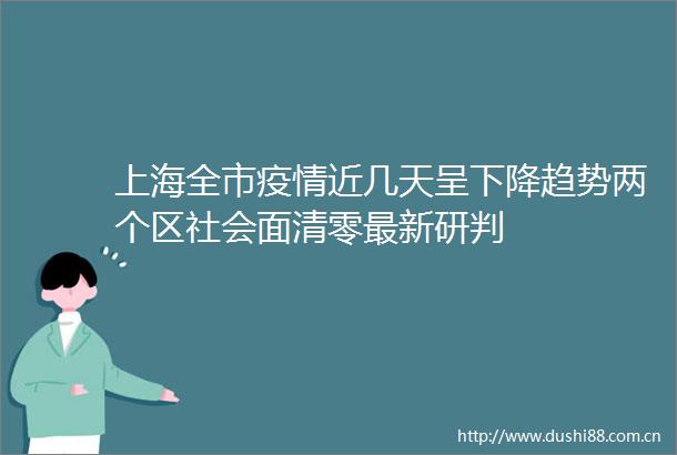 上海全市疫情近几天呈下降趋势两个区社会面清零最新研判