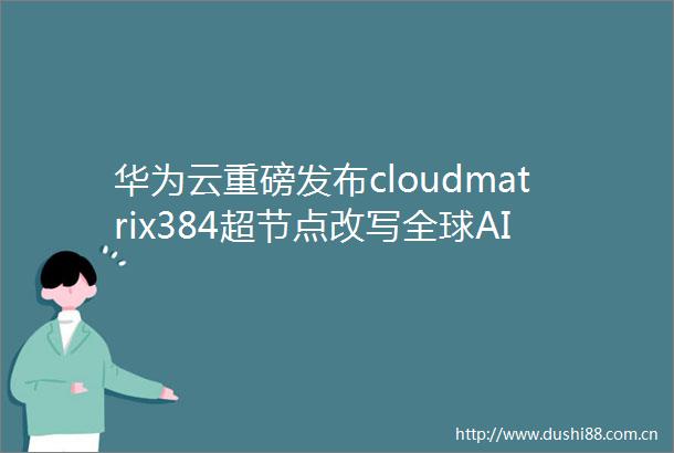 华为云重磅发布cloudmatrix384超节点改写全球AI算力格局