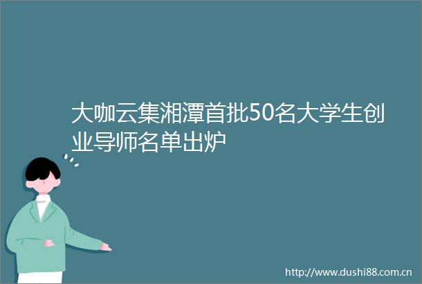 大咖云集湘潭首批50名大学生创业导师名单出炉