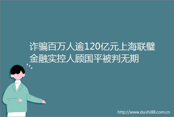 诈百万人逾120亿元上海联璧金融实控人顾国平被判无期