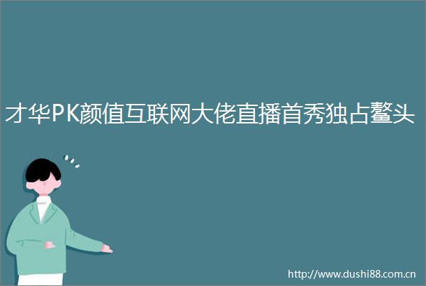 才华PK颜值互联网大佬直播首秀独占鳌头