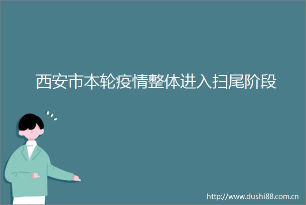 西安市本轮疫情整体进入扫尾阶段