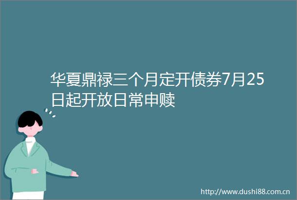 华夏鼎禄三个月定开债券7月25日起开放日常申赎