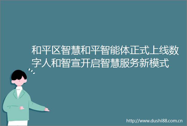 和平区智慧和平智能体正式上线数字人和智宣开启智慧服务新模式