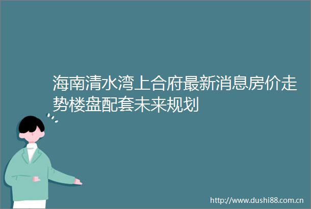 海南清水湾上合府最新消息房价走势楼盘配套未来规划