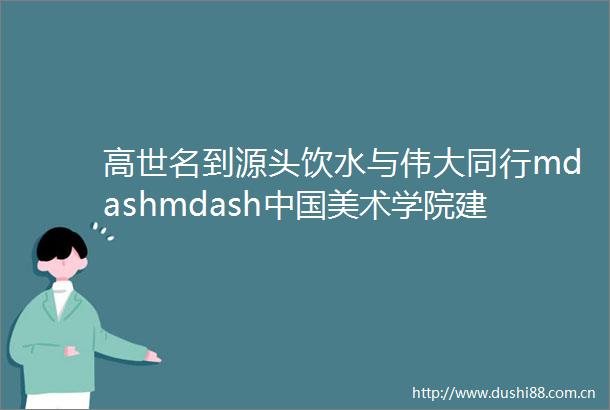 高世名到源头饮水与伟大同行mdashmdash美术学院建校95周年大会致辞