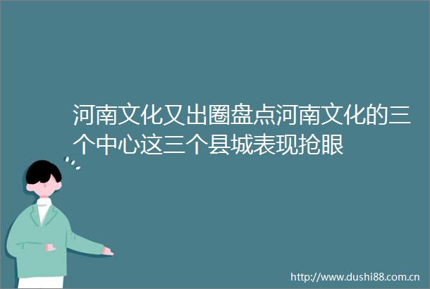 河南文化又出圈盘点河南文化的三个中心这三个县城表现抢眼