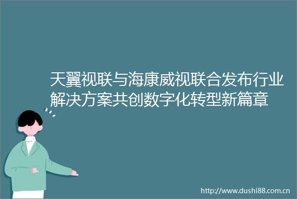 天翼视联与海康威视联合发布行业解决方案共创数字化转型新篇章
