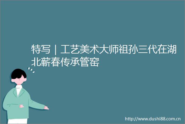 特写｜工艺美术大师祖孙三代在湖北蕲春传承管窑