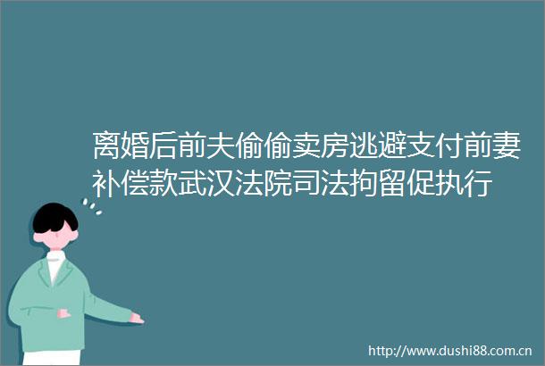 离婚后前夫偷偷卖房逃避支付前妻补偿款武汉司法拘留促执行