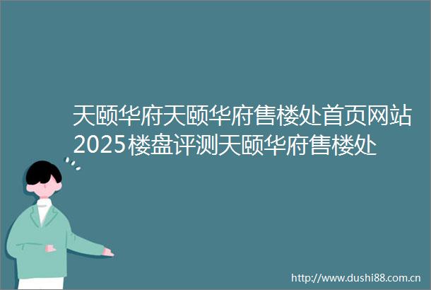 天颐华府天颐华府售楼处首页网站2025楼盘评测天颐华府售楼处电话房价详情地址楼盘百科详情