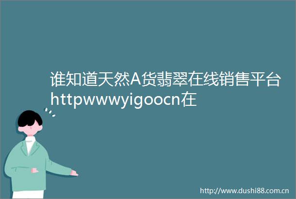 谁知道天然A货翡翠在线销售平台httpwwwyigoocn在那里