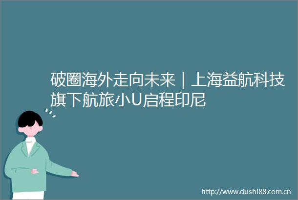 破圈海外走向未来｜上海益航科技旗下航旅小U启程印尼