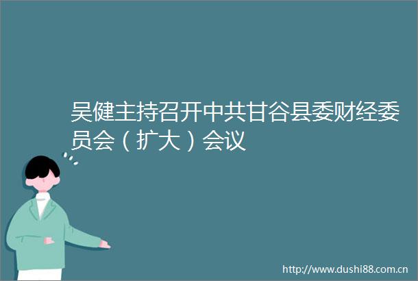 吴健主持召开甘谷县委财经委员会（扩大）会议