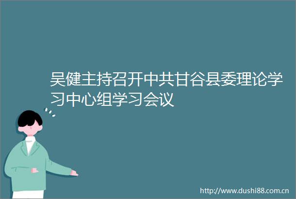 吴健主持召开甘谷县委理论学习中心组学习会议