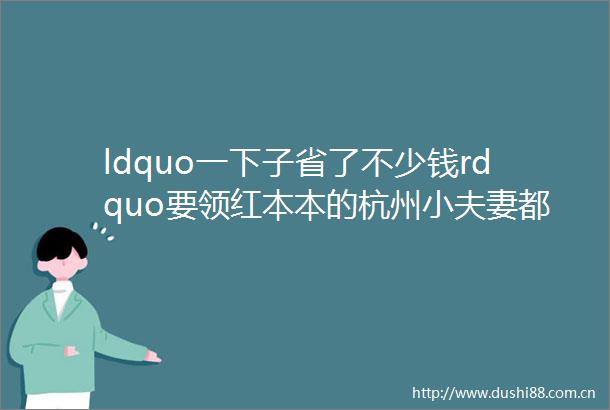 ldquo一下子省了不少钱rdquo要领红本本的杭州小夫妻都往这儿赶月底前领百万新婚福利采购钻戒珠宝真当划算hellip
