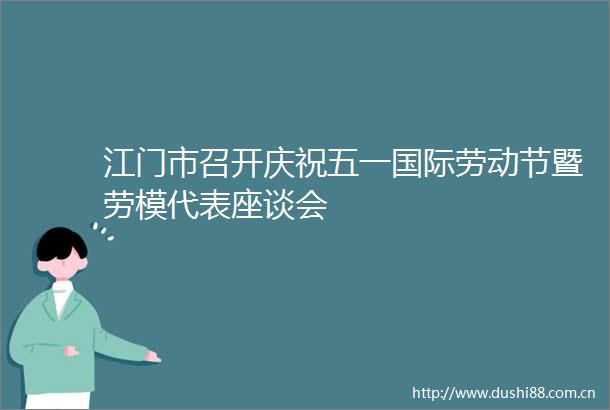 江门市召开庆祝五一国际劳动节暨劳模代表座谈会